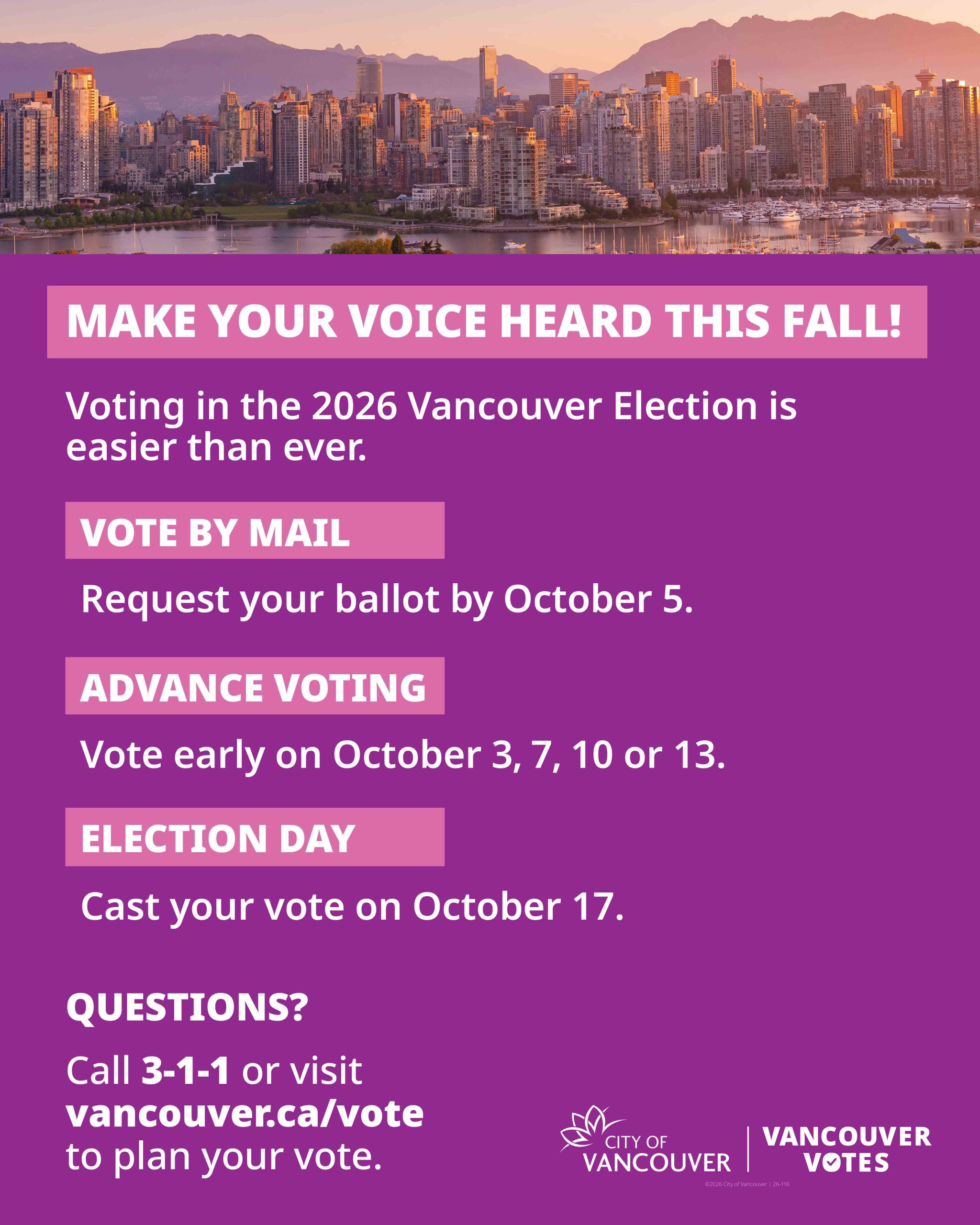 MAKE YOUR VOICE HEARD THIS FALL! Voting in the 2026 Vancouver Election is easier than ever. VOTE BY MAIL Request your ballot by October 5. ADVANCE VOTING Vote early on October 3, 7, 10 or 13. ELECTION DAY Cast your vote on October 17. QUESTIONS? Call 3-1-1 or visit vancouver.ca/vote to plan your vote. CITY OF VANCOUVER | VANCOUVER VOTES