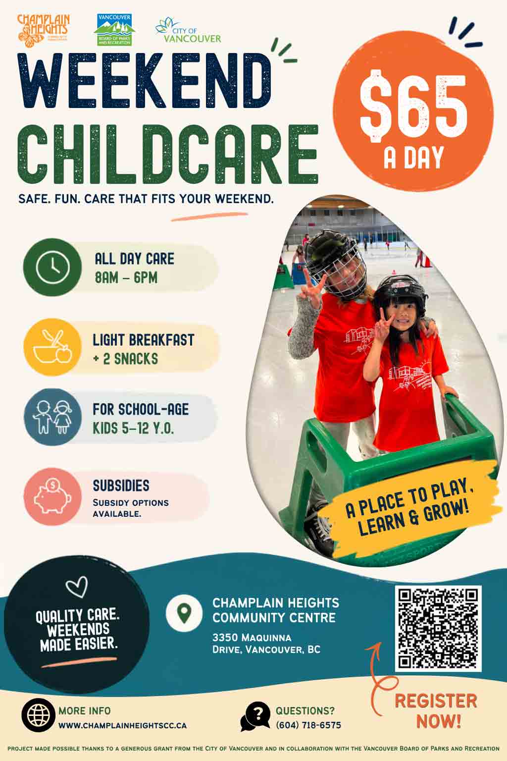 WEEKEND CHILDCARE
SAFE. FUN. CARE THAT FITS YOUR WEEKEND.
$65 A DAYALL DAY CARE
8AM – 6PMLIGHT BREAKFAST
+ 2 SNACKSFOR SCHOOL-AGE KIDS
5–12 Y.O.SUBSIDIES
Subsidy options available.A PLACE TO PLAY, LEARN & GROW!QUALITY CARE.
WEEKENDS MADE EASIER.CHAMPLAIN HEIGHTS COMMUNITY CENTRE3350 Maquinna Drive, Vancouver, BCREGISTER NOW!MORE INFO
www.champlainheightscc.caQUESTIONS?
(604) 718-6575Project made possible thanks to a generous grant from the City of Vancouver and in collaboration with the Vancouver Board of Parks and Recreation.